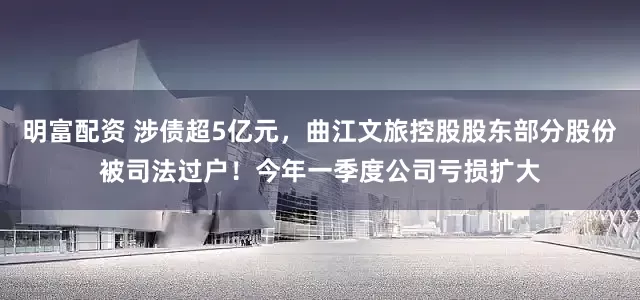 明富配资 涉债超5亿元，曲江文旅控股股东部分股份被司法过户！今年一季度公司亏损扩大