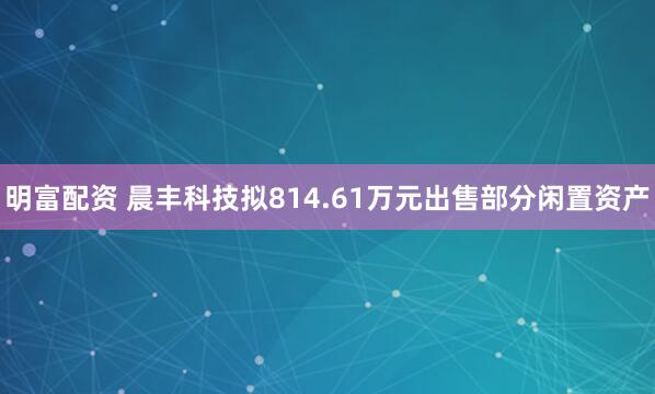 明富配资 晨丰科技拟814.61万元出售部分闲置资产