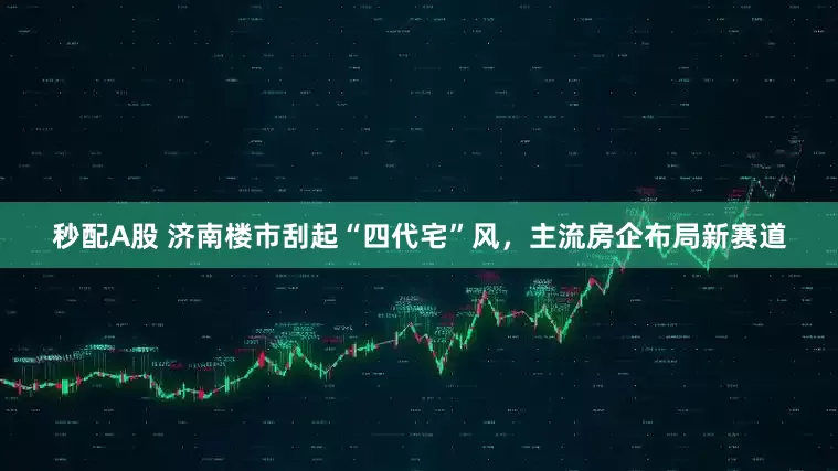 秒配A股 济南楼市刮起“四代宅”风，主流房企布局新赛道