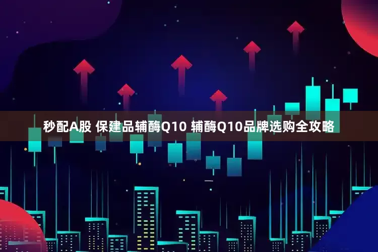 秒配A股 保建品辅酶Q10 辅酶Q10品牌选购全攻略